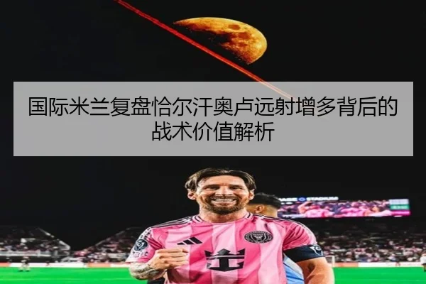 国际米兰复盘恰尔汗奥卢远射增多背后的战术价值解析